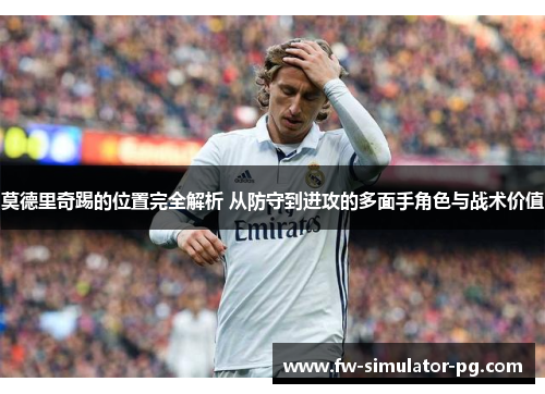 莫德里奇踢的位置完全解析 从防守到进攻的多面手角色与战术价值