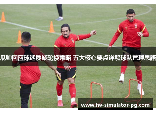 瓜帅回应球迷质疑轮换策略 五大核心要点详解球队管理思路