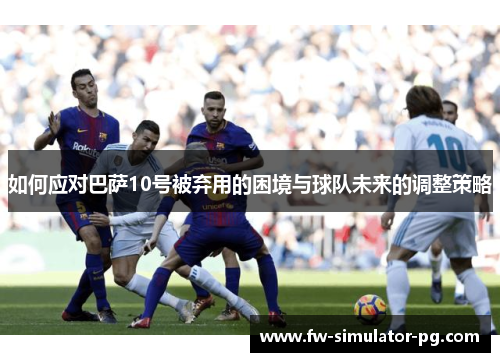 如何应对巴萨10号被弃用的困境与球队未来的调整策略