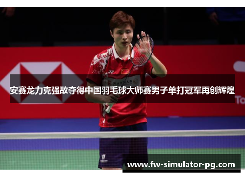 安赛龙力克强敌夺得中国羽毛球大师赛男子单打冠军再创辉煌
