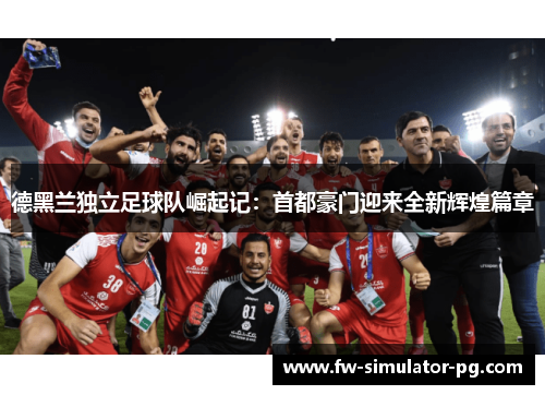 德黑兰独立足球队崛起记:首都豪门迎来全新辉煌篇章 德黑兰独立足球队崛起记:首都豪门迎来全新辉煌篇章