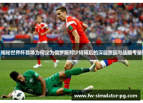 揭秘世界杯首场为何定为俄罗斯对沙特背后的深层原因与战略考量