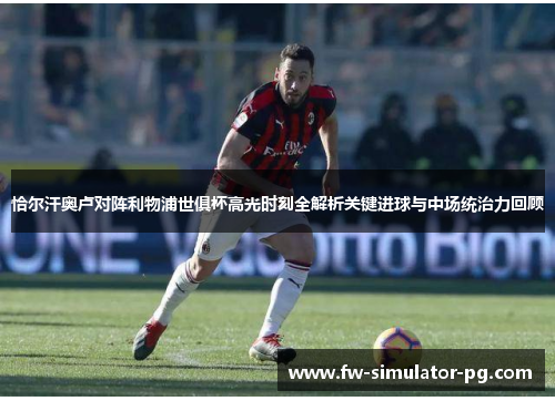 恰尔汗奥卢对阵利物浦世俱杯高光时刻全解析关键进球与中场统治力回顾